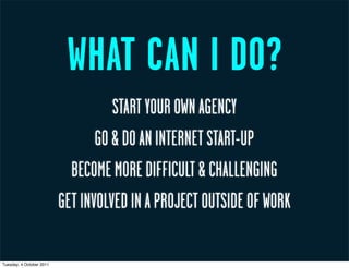 WHAT CAN I DO?
                                    START YOUR OWN AGENCY
                                 GO & DO AN INTERNET START-UP
                            BECOME MORE DIFFICULT & CHALLENGING
                          GET INVOLVED IN A PROJECT OUTSIDE OF WORK

Tuesday, 4 October 2011
 