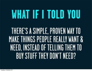 WHAT IF I TOLD YOU
                THERE'S A SIMPLE, PROVEN WAY TO
               MAKE THINGS PEOPLE REALLY WANT &
               NEED, INSTEAD OF TELLING THEM TO
                  BUY STUFF THEY DON'T NEED?
Tuesday, 4 October 2011
 