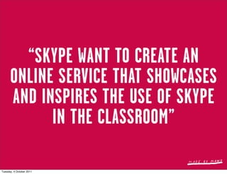 “SKYPE WANT TO CREATE AN
      ONLINE SERVICE THAT SHOWCASES
      AND INSPIRES THE USE OF SKYPE
            IN THE CLASSROOM”

Tuesday, 4 October 2011
 