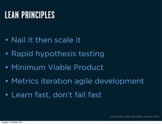 LEAN PRINCIPLES

    • Nail it then scale it
    • Rapid hypothesis testing
    • Minimum Viable Product
    • Metrics iteration agile development
    • Learn fast, don’t fail fast

                                    props to Eric Ries, Steve Bank, Andrew Chen

Tuesday, 4 October 2011
 