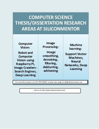 COMPUTER SCIENCE
THESIS/DISSERTATION RESEARCH
AREAS AT SILICONMENTOR
Computer
Vision:
Robot and
Computer
Vision using
Raspberry Pi,
Image Crawlers-
Search Engines,
Deep Learning
Image
Processing:
Image
smoothing,
denoising,
filtering,
deblurring,
whitening
Machine
learning:
Support Vector
Machines,
Neural
Networks, Deep
Learning
For more info contact us at +91-7827766551 or leave your query at info@siliconmentor.com
Visit us at: http://www.siliconmentor.com/
 