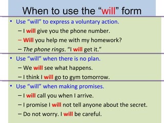 When to use the “will” form
• Use “will” to express a voluntary action.
  – I will give you the phone number.
  – Will you help me with my homework?
  – The phone rings. “I will get it.”
• Use “will” when there is no plan.
  – We will see what happens.
  – I think I will go to gym tomorrow.
• Use “will” when making promises.
  – I will call you when I arrive.
  – I promise I will not tell anyone about the secret.
  – Do not worry. I will be careful.
 