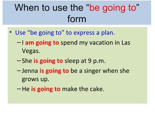 When to use the “be going to”
            form
• Use “be going to” to express a plan.
  – I am going to spend my vacation in Las
    Vegas.
  – She is going to sleep at 9 p.m.
  – Jenna is going to be a singer when she
    grows up.
  – He is going to make the cake.
 