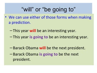 “will” or “be going to”
• We can use either of those forms when making
  a prediction.
  – This year will be an interesting year.
  – This year is going to be an interesting year.

  – Barack Obama will be the next president.
  – Barack Obama is going to be the next
    president.
 