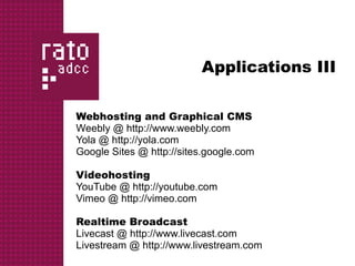 Applications III

Webhosting and Graphical CMS
Weebly @ http://www.weebly.com
Yola @ http://yola.com
Google Sites @ http://sites.google.com

Videohosting
YouTube @ http://youtube.com
Vimeo @ http://vimeo.com

Realtime Broadcast
Livecast @ http://www.livecast.com
Livestream @ http://www.livestream.com
 