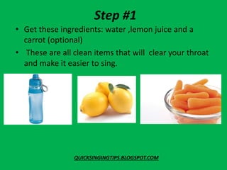 Step #1
• Get these ingredients: water ,lemon juice and a
carrot (optional)
• These are all clean items that will clear your throat
and make it easier to sing.
QUICKSINGINGTIPS.BLOGSPOT.COM
 