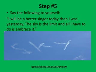 Step #5
• Say the following to yourself:
“I will be a better singer today then I was
yesterday. The sky is the limit and all I have to
do is embrace it.”
QUICKSINGINGTIPS.BLOGSPOT.COM
 