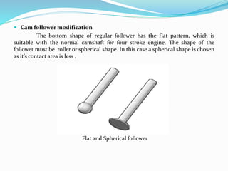  Cam follower modification
The bottom shape of regular follower has the flat pattern, which is
suitable with the normal camshaft for four stroke engine. The shape of the
follower must be roller or spherical shape. In this case a spherical shape is chosen
as it’s contact area is less .
Flat and Spherical follower
 