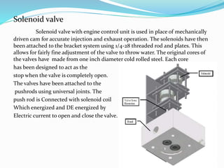 Solenoid valve
Solenoid valve with engine control unit is used in place of mechanically
driven cam for accurate injection and exhaust operation. The solenoids have then
been attached to the bracket system using 1/4-28 threaded rod and plates. This
allows for fairly fine adjustment of the valve to throw water. The original cores of
the valves have made from one inch diameter cold rolled steel. Each core
has been designed to act as the
stop when the valve is completely open.
The valves have been attached to the
pushrods using universal joints. The
push rod is Connected with solenoid coil
Which energized and DE energized by
Electric current to open and close the valve.
 