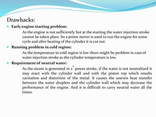 Drawbacks:
 Early engine starting problem:
As the engine is not sufficiently hot at the starting the water injection stroke
cannot be taken place. So a prime mover is used to run the engine for some
cycle and after heating of the cylinder it is cut out.
 Running problem in cold region:
As the temperature in cold region is low there might be problem in case of
water injection stroke as the cylinder temperature is low.
 Requirement of neutral water:
As the steam is generated in 2
0
power stroke, if the water is not neutralized it
may react with the cylinder wall and with the piston top which results
cavitation and distortion of the metal. It causes the uneven heat transfer
between the water droplets and the cylinder wall which may decrease the
performance of the engine. And it is difficult to carry neutral water all the
times.
 