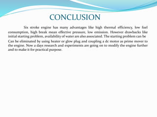 CONCLUSION
Six stroke engine has many advantages like high thermal efficiency, low fuel
consumption, high break mean effective pressure, low emission. However drawbacks like
initial starting problem, availability of water are also associated. The starting problem can be
Can be eliminated by using heater or glow plug and coupling a dc motor as prime mover to
the engine. Now a days research and experiments are going on to modify the engine further
and to make it for practical purpose.
 