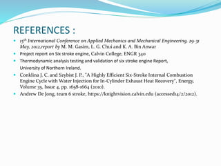 REFERENCES :
 15th International Conference on Applied Mechanics and Mechanical Engineering, 29-31
May, 2012,report by M. M. Gasim, L. G. Chui and K. A. Bin Anwar
 Project report on Six stroke engine, Calvin College, ENGR 340
 Thermodynamic analysis testing and validation of six stroke engine Report,
University of Northern Ireland.
 Conklina J. C. and Szybist J. P., "A Highly Efficient Six-Stroke Internal Combustion
Engine Cycle with Water Injection for In-Cylinder Exhaust Heat Recovery", Energy,
Volume 35, Issue 4, pp. 1658-1664 (2010).
 Andrew De Jong, team 6 stroke, https://knightvision.calvin.edu (accessed14/2/2012).
 