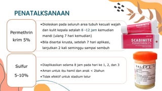 PENATALKSANAAN
•Dioleskan pada seluruh area tubuh kecuali wajah
dan kulit kepala setalah 8 -12 jam kemudian
mandi (ulang 7 hari kemudian)
•Bila disertai krusta, setelah 7 hari aplikasi,
lanjutkan 2 kali seminggu sampai sembuh
Permethrin
krim 5%
•Diaplikasikan selama 8 jam pada hari ke 1, 2, dan 3
•Aman untuk ibu hamil dan anak < 2tahun
•Tidak efektif untuk stadium telur
Sulfur
5-10%
 