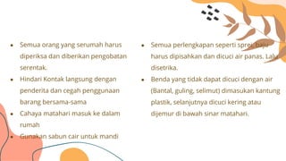 ● Semua orang yang serumah harus
diperiksa dan diberikan pengobatan
serentak.
● Hindari Kontak langsung dengan
penderita dan cegah penggunaan
barang bersama-sama
● Cahaya matahari masuk ke dalam
rumah
● Gunakan sabun cair untuk mandi
● Semua perlengkapan seperti sprei, baju
harus dipisahkan dan dicuci air panas. Lalu
disetrika.
● Benda yang tidak dapat dicuci dengan air
(Bantal, guling, selimut) dimasukan kantung
plastik, selanjutnya dicuci kering atau
dijemur di bawah sinar matahari.
 