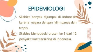 EPIDEMIOLOGI
• Skabies banyak dijumpai di Indonesia
karena negara dengan iklim panas dan
tropis.
• Skabies Menduduki urutan ke 3 dari 12
penyakit kulit tersering di Indonesia.
 