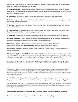 clogging them. Add fresh ground cinnamon powder to a glass of lukewarm water and stir. Sip this water
slowly, this will help melt away mucous deposits.
#3 Turmeric powder - This is very effective in helping out with respiratory problems. It can be taken in
warm water in the powdered form taken before bed. You can make tea from boiling fresh pieces of the root
and drink throughout the day.
#4 Boswellia – Is known for being a strong anti inflammatory and helpful with sleep apnea
#5 Garlic - it improves blood vessel elasticity and blood circulation as well as lowers blood glucose levels
and has anti-inflammatory effects.
#6 Ginkgo – lack of oxygen and glucose in the brain can cause damage but by taking ginkgo you can
reverse this damage
#7 Passionflower – It relaxes the nervous system and is known to calm down body muscles for good
sleep. You can take this herb in a tea or supplement pill form.
#8 Gotu kola - Well known for improving circulation and has been known to be helpful in sleep apnea
#9 Hawthorn berries - These berries are known for improving strength of the heart and lowering blood
pressure and improving nutrient and oxygen delivery to all bodily tissues.
#10 Lobelia & Thyme – Both of these support deep, even paced breathing, it should be
used together with the herb Meadowsweet to get rid of any mild nauseous feelings.
#11 American Skullcap – This has good sedative qualities and is taken along side passion flower for
treating sleep apnea.
#12 Good Quality Essential Oil Dabbed On Skin – This has been known to increase the oxygen levels
in your blood. Your oxygen levels drop when you struggle to breathe at night with sleep apnea. Try putting
just a little essential oil like a couple drops of the kind that you like the most ( don’t overdo it).
Sleep Apnea Home Remedies Can Be As Simple As Eliminating Something Negative
Research has stated that northern Europeans such as Irish people have a higher percentage of gluten
intolerance. Gluten is now becoming a problem for many others including those who have not been
diagnosed as gluten intolerant. Gluten has been the reason for many peoples sleep apnea to be caused or
to exacerbate symptoms.
If you feel like your looking puffy it can be a sign that your having an allergic reaction which can cause
sleep apnea to occur. Many have claimed that when they went gluten free their sleep apnea stopped.
Also getting rid of a poor un firm mattress and broke down pillow can help. Raising the head of your bed as
well as sleeping propped up with a foam wedge can also help a lot when still trying to figure out the main
cause of your sleep apnea.
Sleep Apnea Home Remedies That Just Involve Taking Higher Doses Of Vitamins
There is also speculation that high amounts of vitamin C can dramatically help sleep apnea if not cure it.
 