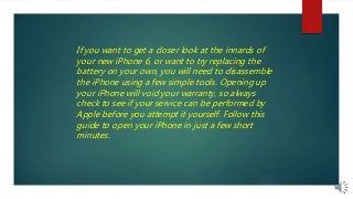 If you want to get a closer look at the innards of
your new iPhone 6, or want to try replacing the
battery on your own, you will need to disassemble
the iPhone using a few simple tools. Opening up
your iPhone will void your warranty, so always
check to see if your service can be performed by
Apple before you attempt it yourself. Follow this
guide to open your iPhone in just a few short
minutes.
 