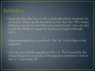 Definition:Slope decribes the line on the coordinate planes steepness or  its incline. Slope can be described as rise over run. This means that you rise up (Y-axis) then run over(X-axis). You can also locate the slope of a graph by looking at slope-intercept form.Slope intercept form is y=Mx+B. The “m” is the slope in the equationLets say you had the equation y=3x + 2. The 3 would be the slope, because if you look at the equation whatever is before the “x” is the slope. 