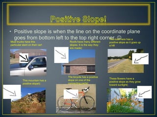 Positive Slope!Positive slope is when the line on the coordinate plane goes from bottom left to the top right corner. The road here has a positive slope as it goes up a hillMost trucks have this particular slant on their car!Roofs have many different slopes. It is the way they are made(:The bicycle has a positive slope on one of the connecting parts(:These flowers have a positive slope as they grow toward sunlight(:This mountain has a positive slope!(: