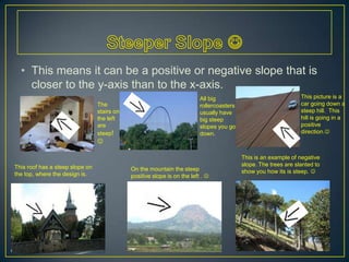 Steeper Slope This means it can be a positive or negative slope that is closer to the y-axis than to the x-axis.This picture is a car going down a steep hill.  This hill is going in a positive direction.All big rollercoasters usually have big steep slopes you go down.The stairs on the left are steep! This is an example of negative slope. The trees are slanted to show you how its is steep. This roof has a steep slope on the top, where the design is.On the mountain the steep positive slope is on the left . 