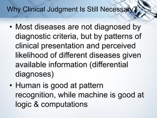 • Most diseases are not diagnosed by
diagnostic criteria, but by patterns of
clinical presentation and perceived
likelihood of different diseases given
available information (differential
diagnoses)
• Human is good at pattern
recognition, while machine is good at
logic & computations
Why Clinical Judgment Is Still Necessary?
 