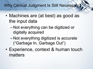 • Machines are (at best) as good as
the input data
–Not everything can be digitized or
digitally acquired
–Not everything digitized is accurate
(“Garbage In, Garbage Out”)
• Experience, context & human touch
matters
Why Clinical Judgment Is Still Necessary?
 