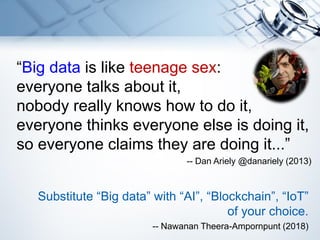 “Big data is like teenage sex:
everyone talks about it,
nobody really knows how to do it,
everyone thinks everyone else is doing it,
so everyone claims they are doing it...”
-- Dan Ariely @danariely (2013)
Substitute “Big data” with “AI”, “Blockchain”, “IoT”
of your choice.
-- Nawanan Theera-Ampornpunt (2018)
 