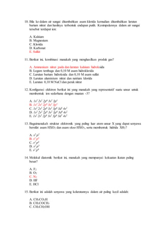 10. Bila ke dalam air sungai ditambahkan asam klorida kemudian ditambahkan larutan
barium nitrat dan hasilnya terbentuk endapan putih. Kesimpulannya dalam air sungai
tersebut terdapat ion:
A. Kalsium
B. Magnesium
C. Klorida
D. Karbonat
E. Sulfat
11. Berikut ini, kombinasi manakah yang menghasilkan produk gas?
A. Ammonium nitrat pada dan larutan kalsium hidroksida
B. Logam tembaga dan 0,10 M asam hidroklorida
C. Larutan barium hidroksida dan 0,10 M asam sulfat
D. Larutan aluminium nitrat dan natrium klorida
E. Larutan 0,10 M NaCl dan perak nitrat
12. Konfigurasi elektron berikut ini yang manakah yang representatif suatu unsur untuk
membentuk ion sederhana dengan muatan -3?
A. 1s2 2s2 2p6 3s2 3p1
B. 1s2 2s2 2p6 3s2 3p3
C. 1s2 2s2 2p6 3s2 3p6 3d1 4s2
D. 1s2 2s2 2p6 3s2 3p6 3d3 4s2
E. 1s2 2s2 2p6 3s2 3p6 3d7 4s2
13. Bagaimanakah struktur elektronik yang paling luar atom unsur X yang dapat senyawa
bersifat asam HXO2 dan asam okso HXO3, serta membentuk hidrida XH3?
A. s2 p2
B. s2 p3
C. s2 p4
D. s2 p5
E. s2 p6
14. Molekul diatomik berikut ini, manakah yang mempunyai kekuatan ikatan paling
besar?
A. F2
B. O2
C. N2
D. HF
E. HCl
15. Berikut ini adalah senyawa yang kelarutannya dalam air paling kecil adalah:
A. CH3CO2H
B. CH3COCH3
C. CH3CH2OH
 