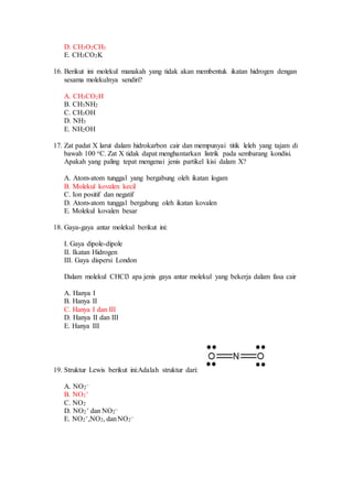 D. CH3O2CH3
E. CH3CO2K
16. Berikut ini molekul manakah yang tidak akan membentuk ikatan hidrogen dengan
sesama molekulnya sendiri?
A. CH3CO2H
B. CH3NH2
C. CH3OH
D. NH3
E. NH2OH
17. Zat padat X larut dalam hidrokarbon cair dan mempunyai titik leleh yang tajam di
bawah 100 oC. Zat X tidak dapat menghantarkan listrik pada sembarang kondisi.
Apakah yang paling tepat mengenai jenis partikel kisi dalam X?
A. Atom-atom tunggal yang bergabung oleh ikatan logam
B. Molekul kovalen kecil
C. Ion positif dan negatif
D. Atom-atom tunggal bergabung oleh ikatan kovalen
E. Molekul kovalen besar
18. Gaya-gaya antar molekul berikut ini:
I. Gaya dipole-dipole
II. Ikatan Hidrogen
III. Gaya dispersi London
Dalam molekul CHCl3 apa jenis gaya antar molekul yang bekerja dalam fasa cair
A. Hanya I
B. Hanya II
C. Hanya I dan III
D. Hanya II dan III
E. Hanya III
19. Struktur Lewis berikut ini:Adalah struktur dari:
A. NO2
–
B. NO2
+
C. NO2
D. NO2
+ dan NO2
–
E. NO2
+,NO2, danNO2
–
 