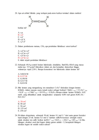 20. Apa set orbital hibrida yang terdapat pada atom karbon terminal dalam molekul
berikut ini?
A. s p
B. s p2
C. s p3
D. s p3 d
E. s p3 d2
21. Dalam pembakaran metana, CH4, apa perubahan hibridisasi atom karbon?
A. s p3 ke s p4
B. s p2 ke s p3
C. s p2 ke s p
D. s p3 ke s p
E. tidak terjadi perubahan hibridisasi
22. Sebanyak 49,9 g contoh barium hidroksida oktahidrat, Ba(OH)2.8H2O yang massa
molar-nya 315 g.mol-1dilarutkan dalam air, dan kemudian diencerkan hingga
volumenya tepat 2,50 L. Berapa konsentrasi ion hidroksida dalam larutan ini?
A. 0,0634 M
B. 0,127 M
C. 0,190 M
D. 0,317 M
E. 0,634 M
23. Bila larutan yang mengandung ion etanadioat C2O4
2- dioksidasi dengan larutan
KMnO4 dalam suasana asam, terjadi reaksi sebagai berikut:2 MnO4
-
(aq) + 5 C2O4
2-
(aq)
+16 H+
(aq) → 2 Mn2+
(aq) + 10 CO2(g) + 8 H2O(†) Berapa volume larutan KMnO4 0,02
mol/L yang dibutuhkan untuk mengoksidasi sempurna 0,001 mol garam KHC2O4 –
H2C2O4?
A. 20 cm3
B. 40 cm3
C. 50 cm3
D. 125 cm3
E. 250 cm3
24. Di dalam eksperimen, sebanyak 50 mL larutan 0,1 mol L-1 dari suatu garam bereaksi
tepat dengan 25 mL larutan 0,1 mol L-1natrium sulfit.Persamaan setengah reaksi
untuk oksidasi ion sulfit berikut ini,SO3
2-
(aq)+ H2O (†) → SO4
2-
(aq) +2H+
(aq) + 2e-Jika
bilangan oksidasi awal dari logam dalam garam adalah +3, berapakah bilangan
oksidasi logam ini setelah reaksi selesai?
 