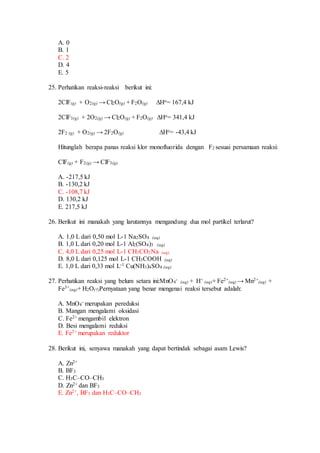 A. 0
B. 1
C. 2
D. 4
E. 5
25. Perhatikan reaksi-reaksi berikut ini:
2ClF(g) + O2(g) → Cl2O(g) + F2O(g) ∆Ho= 167,4 kJ
2ClF3(g) + 2O2(g) → Cl2O(g) + F2O(g) ∆Ho= 341,4 kJ
2F2 (g) + O2(g) → 2F2O(g) ∆Ho= -43,4 kJ
Hitunglah berapa panas reaksi klor monofluorida dengan F2 sesuai persamaan reaksi:
ClF(g) + F2(g) → ClF3(g)
A. -217,5 kJ
B. -130,2 kJ
C. -108,7 kJ
D. 130,2 kJ
E. 217,5 kJ
26. Berikut ini manakah yang larutannya mengandung dua mol partikel terlarut?
A. 1,0 L dari 0,50 mol L-1 Na2SO4 (aq)
B. 1,0 L dari 0,20 mol L-1 Al2(SO4)3 (aq)
C. 4,0 L dari 0,25 mol L-1 CH3CO2Na (aq)
D. 8,0 L dari 0,125 mol L-1 CH3COOH (aq)
E. 1,0 L dari 0,33 mol L-1 Cu(NH3)4SO4 (aq)
27. Perhatikan reaksi yang belum setara ini:MnO4
-
(aq) + H+
(aq)+ Fe2+
(aq) → Mn2+
(aq) +
Fe3+
(aq)+ H2O(†)Pernyataan yang benar mengenai reaksi tersebut adalah:
A. MnO4
- merupakan pereduksi
B. Mangan mengalami oksidasi
C. Fe2+ mengambil elektron
D. Besi mengalami reduksi
E. Fe2+ merupakan reduktor
28. Berikut ini, senyawa manakah yang dapat bertindak sebagai asam Lewis?
A. Zn2+
B. BF3
C. H3C–CO–CH3
D. Zn2+ dan BF3
E. Zn2+, BF3 dan H3C–CO–CH3
 