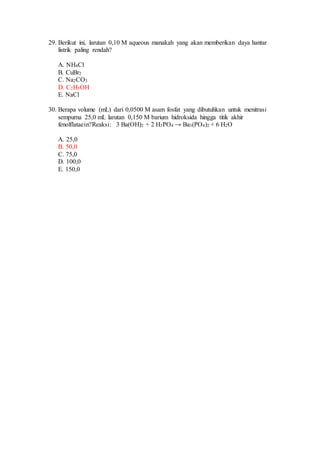 29. Berikut ini, larutan 0,10 M aqueous manakah yang akan memberikan daya hantar
listrik paling rendah?
A. NH4Cl
B. CuBr2
C. Na2CO3
D. C2H5OH
E. NaCl
30. Berapa volume (mL) dari 0,0500 M asam fosfat yang dibutuhkan untuk menitrasi
sempurna 25,0 mL larutan 0,150 M barium hidroksida hingga titik akhir
fenolflataein?Reaksi: 3 Ba(OH)2 + 2 H3PO4 → Ba3(PO4)2 + 6 H2O
A. 25,0
B. 50,0
C. 75,0
D. 100,0
E. 150,0
 