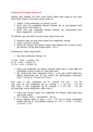 Soal Essay No 1 (Jumlah soal essay 3)
Hidrogen dapat dihasilkan dari reaksi antara kalsium hidrida padat dengan air atau antara
logam kalium dengan air atau logam natrium dengan air.
1. Tuliskan 3 reaksi pembentukan gas hidrogen tersebut
2. Reaksi mana yang menghasilkan hidrogen terbanyak jika air yang digunakan untuk
masing-masing reaksi adalah 1L
3. Reaksi mana yang menghasilkan hidrogen terbanyak jika masing-masing reaksi
hanya menggunakan 1 g zat padat
Gas Hidrogen juga dapat dibuat dari reaksi logam dengan larutan basa
4. Perkirakan logam apa yang beraksi dengan basa menghasilkan hidrogen
5. Tuliskan persamaan reaksinya
6. Berapa Liter hidrogen pada keadaan standar dapat dihasilkan dari 1g logam tersebut,
jika diketahui 1mol gas pada keadaan standar = 22,4 L.
Pembahasannya adalah sebagai berikut:
1. Tiga reaksi pembentukan hidrogen tsb:
A. CaH2 + 2 H2O → Ca(OH)2 + 2H2
B. 2 K + 2 H2O → 2KOH + H2
C. 2 Na + 2 H2O → 2NaOH + H2
2. Reaksi yang menghasilkan gas hidrogen terbanyak adalah reaksi A, dapat dilihat dari
perbandingan besarnya koefisien H2 pada setiap reaksi.
3. Jika masing-masing rekasi menggunakan hanya 1 g zat, maka terlebih dahulu harus
dihitung masing-masing mol zat yang bereaksi dan diperbandingkan koefisiennya.
CaH2 = 1/42 mol; K = 1/39 mol; Na 1/23 mol.
Pada reaksi A, akan menghasilkan gas H2 sebanyak 2/42 mol ~ 1/21 mol
Pada reaksi B, akan menghasilkan gas H2 sebanyak ½ x 1/39 mol ~ 1/78 mol
Pada reaksi C, akan menghasilkan gas H2 sebanyak ½ x 1/23 mol ~ 1/46 mol
Jadi yang paling banyak menghasilkan adalah reaksi A.
4. Logam yang bereaksi dengan basa menghasilkan has hidrogen adalah logam-logam
yang bersifat amfoter.
5. 2Al + 2NaOH + 6H2O → 2Na[Al(OH)4] + 3H2 (g)
6. Karena logamnya adalah Al maka 1 g Al = 1/27 mol Al, dengan perbandingan
koefisien maka has H2 yang dihasilkan sebanyak 3/2 x 1/27 = 1/18 mol ~ 1/18 mol x
22,4 L/mol = 1,25 L
 