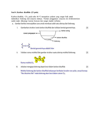 Soal 4. Karbon disulfida (23 poin)
Karbon disulfida, CS2, pada suhu 46 oC merupakan pelarut yang sangat baik untuk
melarutkan belerang dan senyawa lainnya. Namun penggunaan senyawa ini di laboratorium
sudah mulai dikurangi karena beracun dan sangat mudah terbakar.
 