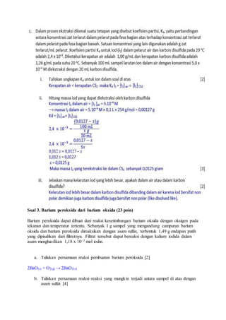 Soal 3. Barium peroksida dari barium oksida (23 poin)
Barium peroksida dapat dibuat dari reaksi kesetimbangan barium oksida dengan oksigen pada
tekanan dan temperatur tertentu. Sebanyak 1 g sampel yang mengandung campuran barium
oksida dan barium peroksida direaksikan dengan asam sulfat, terbentuk 1,49 g endapan putih
yang dipisahkan dari filtratnya. Filtrat tersebut dapat bereaksi dengan kalium iodida dalam
asam menghasilkan 1,18 x 10–3 mol iodin.
a. Tuliskan persamaan reaksi pembuatan barium peroksida [2]
2BaO(s) + O2(g) → 2BaO2(s)
b. Tuliskan persamaan reaksi–reaksi yang mungkin terjadi antara sampel di atas dengan
asam sulfat [4]
 