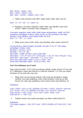 BaO + H2SO4 → BaSO4 + H2O
BaO2 + H2SO4 → BaSO4 + H2O2
BaO + BaO2 + 2H2SO4 → 2BaSO4 + H2O2 + H2O
c. Tuliskan pula persamaan reaksi filtrat dengan kalium iodida dalam asam [4]
H2O2 + 2 I– + K+ + 2H+ → I2 + 2H2O + K+
d. Bagaimana cara praktis mengetahui jumlah iodida yang dihasilkan pada reaksi
tersebut? Tuliskan persamaan reaksi selengkapnya. [5]
Cara praktis mengetahui jumlah iodida adalah dengan membandingkan jumlah mol H2O2
berdasarkan perbandingan koefisien masing–masing zat. Dari persamaan reaksi dapat
diketahui I2 yang dihasilkan setara dengan jumlah mol H2O2.
H2O2 + 2 I– + 2H+ → I2 + 2H2O
e. Hitung persen massa oksida–oksida yang terkandung dalam sampel tersebut [8]
Cara penyelesaian adalah berangkat dari jumlah mol iodin (1,18 x 10–3 mol) dengan
perbandingan koefisien reaksi.
Mol BaO2 = mol H2O2 = mol I2
Mol BaO2 = 1,18 x 10–3 mol
Massa BaO2 = jumlah mol BaO2 x massa molar BaO2
Massa BaO2 = 1,18 x 10–3 mol x (137 + 2(16)) g/mol = 1,18 x 10–3 mol x 169 g/mol = 0,2 g
Massa BaO = massa sampel – massa BaO2 = 1 g – 0,2 g = 0,8 g
Persen massa BaO2 dalam sampel = 0,2 g/1 g x 100% = 20%
Persen massa BaO dalam sampel = 0,8 g/1 g x 100% = 80%
Soal 2. Kesetimbangan gas (21 poin)
Suatu wadah bervolume 2,125 L berisi gas belerang dioksida, dengan tekanan 0,75 atm pada
80 oC dihubungkan dengan pipa berkeran ke wadah lain berukuran 1,5 L berisi gas oksigen
bertekanan 0,5 atm pada suhu yang sama.
i. Hitung fraksi mol gas belerang dioksida ketika kedua gas dicampurkan dengan
membuka keran pipa penghubung kedua wadah (asumsikan kedua gas itu tidak
bereaksi dan volum pipa penghubung kedua wadah tersebut dapat diabaikan) [3]
Pembahasan:
n SO2 = PV/RT = (0,75 x 2,125) : (0,08206 x (273+80)) = 1,59375 : 28,96718 = 0,055 mol
n O2 = PV/RT = (0,5 x 1,5) : (0,08206 x (273+80)) = 0,75 : 28,96718 = 0,025 mol
Fraksi mol SO2 = n SO2 : (n SO2 + n O2) = 0,055 : (0,055 + 0,026) = 0,68
Fraksi mol O2 = 1 – 0,68 = 0,32
ii. Tentukan tekanan total setelah pencampuran gas dalam wadah tersebut [3]
Pembahasan:
P SO2 dalam campuran = n SO2 .R.T/V total = {0,055 x 0.08206 x (273+80)}/3,625 = 0,44
atm
 