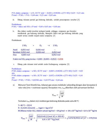 P O2 dalam campuran = n O2 .R.T/V total = {0,026 x 0.08206 x (273+80)}/3,625 = 0,21 atm
P total = P SO2 + P O2 = 0,44 atm + 0,21 atm = 0,65 atm
iii. Hitung tekanan parsial gas belerang dioksida, setelah pencampuran tersebut [3]
Pembahasan:
P SO2 = fraksi mol SO2 x P total = 0,68 x 0,65 atm = 0,44 atm
iv. Jika dalam wadah tersebut terdapat katalis sehingga campuran gas bereaksi
membentuk gas belerang trioksida, hitunglah fraksi mol gas belerang dioksida yang
masih tersisa setelah terjadi reaksi sempurna [3]
Pembahasan:
v. Hitung pula tekanan total setelah reaksi berlangsung sempurna [3]
Pembahasan:
P SO2 dalam campuran = n SO2 .R.T/V total = {0,003 x 0.08206 x (273+80)}/3,625 = 0,03
atm
P SO3 dalam campuran = n SO3 .R.T/V total = {0,052 x 0.08206 x (273+80)}/3,625 = 0,41
atm
P total = P SO2 + P SO3 = 0,02586 atm + 0,41379 atm = 0,44 atm
 