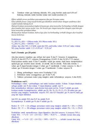 vii. Tentukan volum gas belerang dioksida, SO2, yang berefusi pada saat 0,50 cm3
belerang trioksida (telah berefusi keluar dari wadah tersebut) [3]
Difusi adalah proses perlahan pencampuran dua gas bersama-sama.
Efusi adalah proses yang terjadi ketika gas diizinkan untuk keluar dengan sendirinya dari
wadah melalui lubang kecil.
Hukum Graham menyatakan tingkat di mana gas akan menyebar berbanding terbalik dengan
akar kuadrat dari massa molar–nya. Ini berarti gas ringan menyebar dengan cepat dan gas
berat menyebar perlahan-lahan.
Berdasarkan hukum Graham, bahwa laju efusi itu berbanding terbalik dengan akar kuadrat
massa molarnya.
Pembahasan:
VrmsSO2/VrmsSO3 = √(Massa molar SO3/Massa molar SO2)
VrmsSO2/VrmsSO3 = √(80/64) = 1,12
Artinya laju efusi SO2 1,12 lebih cepat dari SO3, jadi ketika volum 0,50 cm3 maka volume
SO2 yang berefusi sudah 1,12 x 0,50 cm3 = 0,56 cm3
Soal 1. Formula gas (20 point)
Ada dua senyawa wujudnya gas, terbuat dari unsur X dan Y. Senyawa A mengandung
30,43% X dan 69,57% Y ; senyawa B mengandung 63,64% X dan 36,36% Y (% massa).
Pada keadaan standar unsur X dan Y memiliki wujud gas namun Anda harus memperkirakan
apakah gas–gas tersebut mono–atomik, di–atomik atau tri–atomik. Pada suhu tertentu 1
volum gas X dapat bereaksi dengan 2 volum gas Y membentuk 2 volum senyawa A. Jika 2
volume gas X bereaksi dengan 1 volum gas Y membentuk 2 volum senyawa B.
1. Hitung perbandingan massa atom X terhadap Y [6]
2. Perkirakan rumus sesungguhnya gas X dan Y [6]
3. Tuliskan persamaan reaksi yang mungkin untuk terbentuknya senyawa A dan B [8]
Pembahasan soal 1.
Perbandingan volum = perbandingan mol untuk keadaan standar. Volume X dapat dimaknai
sebagai jumlah mol X dan volume Y dapat dimaknai jumlah mol Y.
Kita memanfaatkan informasi pada deretan kata pada soal itu. X dan Y adalah gas pada
keadaan standar kemungkinannya adalah gas H2, He, N2, O2, O3, F2, Cl2. Di antara gas–gas
tersebut yang mungkin membentuk senyawa XY2 dan X2Y hanyalah gas N2 dan O2 maka gas
yang lain dapat diabaikan.
Jadi XY2 itu adalah NO2 dan X2Y itu adalah N2O
Kesimpulannya X adalah gas N2 dan Y adalah gas O2
Reaksi: X + 2 Y → 2A sehingga persamaan reaksi yang mungkin adalah N2 + 2O2 ⟶ 2NO2
Reaksi: 2X + Y → 2B sehingga persamaan reaksi yang mungkin adalah 2N2 + O2 ⟶ 2N2O
Pembuktian untuk memastikannya dapat digunakan data dari senyawa A (senyawa NO2)
Untuk NO2 ⟶ % N = {14 ÷ (14+32)} × 100% = 30,43 % ….. terbukti (sesuai data yang
diberikan)
Untuk NO2 ⟶ % O = {32 ÷ (14+32)} × 100% = 69,57 % ….. terbukti (sesuai data yang
diberikan)
 