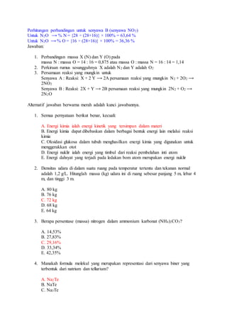 Perhitungan perbandingan untuk senyawa B (senyawa NO2)
Untuk N2O ⟶ % N = {28 ÷ (28+16)} × 100% = 63,64 %
Untuk N2O ⟶ % O = {16 ÷ (28+16)} × 100% = 36,36 %
Jawaban:
1. Perbandingan massa X (N) dan Y (O) pada
massa N : massa O = 14 : 16 = 0,875 atau massa O : massa N = 16 : 14 = 1,14
2. Perkiraan rumus sesungguhnya X adalah N2 dan Y adalah O2
3. Persamaan reaksi yang mungkin untuk
Senyawa A : Reaksi: X + 2 Y ⟶ 2A persamaan reaksi yang mungkin N2 + 2O2 ⟶
2NO2
Senyawa B : Reaksi: 2X + Y ⟶ 2B persamaan reaksi yang mungkin 2N2 + O2 ⟶
2N2O
Alternatif jawaban berwarna merah adalah kunci jawabannya.
1. Semua pernyataan berikut benar, kecuali:
A. Energi kimia ialah energi kinetik yang tersimpan dalam materi
B. Energi kimia dapat dibebaskan dalam berbagai bentuk energi lain melalui reaksi
kimia
C. Oksidasi glukosa dalam tubuh menghasilkan energi kimia yang digunakan untuk
menggerakkan otot
D. Energi nuklir ialah energi yang timbul dari reaksi pembelahan inti atom
E. Energi dahsyat yang terjadi pada ledakan bom atom merupakan energi nuklir
2. Densitas udara di dalam suatu ruang pada temperatur tertentu dan tekanan normal
adalah 1,2 g/L. Hitunglah massa (kg) udara ini di ruang sebesar panjang 5 m, lebar 4
m, dan tinggi 3 m.
A. 80 kg
B. 76 kg
C. 72 kg
D. 68 kg
E. 64 kg
3. Berapa persentase (massa) nitrogen dalam ammonium karbonat (NH4)2CO3?
A. 14,53%
B. 27,83%
C. 29,16%
D. 33,34%
E. 42,35%
4. Manakah formula molekul yang merupakan representasi dari senyawa biner yang
terbentuk dari natrium dan tellurium?
A. Na2Te
B. NaTe
C. Na3Te
 