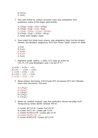 D. Na3Te2
E. NaTe2
5. Dari reaksi berikut ini, tentukan persamaan reaksi yang menunjukkan hasil
pembakaran metana (CH4) dengan udara berlebih.
A. CH4(g) + O2(g) → C(s) + H2O(g)
B. CH4(g) + O2(g) → C(s) + H2(g)
C. CH4(g) + 2O2(g) → CO2(s) + 2H2O(g)
D. CH4(g) + O2(g) → 2CO(s) + 4H2(g)
E. Semua reaksi mungkin terjadi
6. Suatu sampel besi oksida (suatu senyawa yang mengandung hanya besi dan oksigen)
dianalisis dan ditemukan mengandung 69,9% besi. Rumus empiris senyawa ini adalah
A. FeO
B. Fe3O2
C. Fe3O4
D. Fe2O3
E. Fe4O3
7. Bagaimana jumlah molekul, n, dalam 1,0 L setiap gas berikut ini:
CH4, N2, CO2 yang dibandingkan pada 1 atm dan 25 oC?
A.n CH4 < n CO2 < n N2
B.>n N2 < n CO2 < n CH4
C. n CO2 < n CH4 < n N2
D. n CO2 < n N2 < n CH4
E. n CH4 = n CO2 = n N2
8. Berapa densitas klorometana (CH3Cl) pada 20oC dan tekanan 0,973 atm? Diketahui
massa molar klorometana 50,0 g/mol
A. 1,78 g.L-1
B. 2,04 g.L-1
C. 1,98 g.L-1
D. 2,24 g.L-1
E. 2,38 g.L-1
9. Berikut ini, manakah campuran yang akan memberikan tekanan uap paling kecil?
Masing-masing larutan diambil sebanyak 500 mL:
A. Larutan KCl 0,5 M + Larutan NaCl 0,5 M
B. Larutan NaCl 1 M + Larutan gula 0,5 M
C. Larutan Na2SO4 0,5 M + Larutan gula 0,5 M
D. Larutan Na2SO4 1 M + air
E. Larutan KOH 0,5 M + Larutan HCl 0,5 M
 