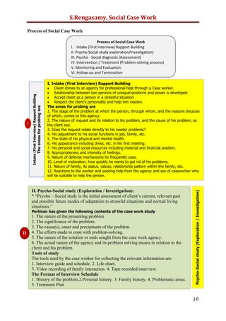 S.Rengasamy. Social Case Work

Problem & Strength Perspective

Problem/Deficit Perspective                      Strengths Perspective
Person is defined as a “case” where              Person is defined as unique where traits, talents,
symptoms add up to diagnosis                     resources add up to strengths
Problem-focused (history & symptoms)             Possibility-focused (hopes & dreams)
Personal account aids in diagnosis               Personal account is essential means to knowing the
of deficits, pathology, & problem                whole person fully
Knowing the person from outside in               Knowing the person from inside out
Blames the “victim” for their problems           Believes in the individual/family
Childhood trauma is a precursor/                 Childhood trauma is not predictive; may weaken,
predictor of psychopathology                     strengthen or typically do both
Centrepiece of therapeutic work is the           Centrepiece of collaborative work: the goals and
treatment plan: goals set by practitioners       aspirations set by individuals, families and communities
Practitioner is the expert on clients‟           Individual is the expert on his/her own life (problems,
problems, needs and lives                        goals, means to solution)
Professional designs and carries out the         The design and execution of the helping effort is
“course of treatment”                            collaborative and mutual
Possibilities for choice, control and personal   Possibilities for choice, control, and commitment are
development are limited by eficits/pathology     always open
Resources for work are exclusively the           Resources for work are the strengths, knowledge,
knowledge and skills of professional             skills, abilities and adaptive capacities of the individual
Help is centered on reducing the                 Help is centered on making one‟s life be the best it can
effects of symptoms or the negative personal     be, affirming/developing values/ commitments, making
and social consequences of actions,              and finding membership in community
emotions or thoughts




Psychosocial Theory and Social Work Practice
Imran Ahmad Sajid
Peshawar University

Introduction
All social work practice-historically and currently-has relied on psychosocial concepts.
From the very beginning, social work has been dedicated to;
 The alleviation of sufferings and to the enhancement of human life.
Social Workers had been concerned that
 How to support the well-being of individuals and families
 How to respond to people’s need
 How to restore social functioning and
 How to better their interpersonal relationships and life situations.
In order to answer these questions the psychosocial approach grew up in social work practice.

Meaning of Psychosocial
The term “Psychosocial,” 1st used in 1899, means,
“pertaining to mind and society”.
 “Relating Social Conditions to Mental Health”. Merriam Webster Dictionary.
The term “psychosocial” is the combination of two words, “psycho” means “ psychological”
and “social” means “relating to society, or the way in which people in groups behave and

                                                                                                        16
 