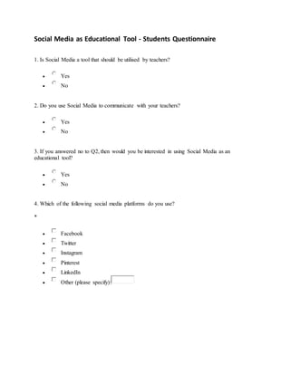 Social Media as Educational Tool - Students Questionnaire
1. Is Social Media a tool that should be utilised by teachers?
 Yes
 No
2. Do you use Social Media to communicate with your teachers?
 Yes
 No
3. If you answered no to Q2, then would you be interested in using Social Media as an
educational tool?
 Yes
 No
4. Which of the following social media platforms do you use?
*
 Facebook
 Twitter
 Instagram
 Pinterest
 LinkedIn
 Other (please specify):
 