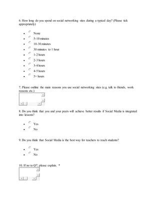 6. How long do you spend on social networking sites during a typical day? (Please tick
appropriately)
 None
 5-10 minutes
 10-30 minutes
 30 minutes to 1 hour
 1-2 hours
 2-3 hours
 3-4 hours
 4-5 hours
 5+ hours
7. Please outline the main reasons you use social networking sites (e.g. talk to friends, work
reasons etc.)
8. Do you think that you and your peers will achieve better results if Social Media is integrated
into lessons?
 Yes
 No
9. Do you think that Social Media is the best way for teachers to reach students?
 Yes
 No
10. If no to Q7, please explain. *
 