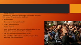 • Dining Etiquette
The culture of hospitality means Iraqis like to invite people to
their homes. If you are invited to a home:
• Remove shoes.
• Dress conservatively and smartly.
• Do not discuss business.
• formal manners .
• If the meal is on the floor, sit cross-legged or kneel on one
knee. Never let your feet touch the food mat.
• Use the right hand for eating and drinking.
• It is considered polite to leave some food on your plate
when you have finished eating.
 
