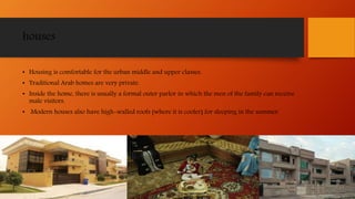 houses
• Housing is comfortable for the urban middle and upper classes.
• Traditional Arab homes are very private.
• Inside the home, there is usually a formal outer parlor in which the men of the family can receive
male visitors.
• Modern houses also have high-walled roofs (where it is cooler) for sleeping in the summer.
 