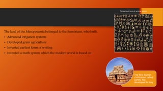 The land of the Mesopotamia belonged to the Sumerians, who built:
• Advanced irrigation systems
• Developed grain agriculture
• Invented earliest form of writing
• Invented a math system which the modern world is based on
The first human
civilization called
sumer, has
developed in Iraq
The earliest form of writing system
 