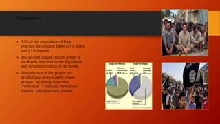 Population
• 95% of the population of Iraq
practice the religion Islam.(54% Shias
and 41% Sunnis)
• The second largest culture group is
the Kurds, who live in the highlands
and mountain valleys of the north.
• Then the rest of the people are
divided into several other ethnic
groups , including Assyrians
,Turkoman , Chaldean, Armenian,
Yazidis , Christians and Jewish
 