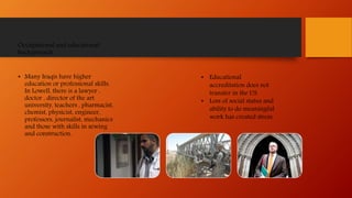 Occupational and educational
backgrounds
• Many Iraqis have higher
education or professional skills.
In Lowell, there is a lawyer ,
doctor , director of the art
university, teachers , pharmacist,
chemist, physicist, engineer,
professors, journalist, mechanics
and those with skills in sewing
and construction.
• Educational
accreditation does not
transfer in the US.
• Loss of social status and
ability to do meaningful
work has created stress.
 