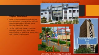 • Higher Education.
• Prior to the Persian Gulf War higher
education was greatly prized, and the
state used to pay for all of it, even
literacy classes for adults.
• In the 1980s the literacy rate was
about 80 percent, and there were
several plans to build new universities
and expand existing ones.
University of Technology of baghdad
Babylon University campus in Hilla city/ IRAQ
 