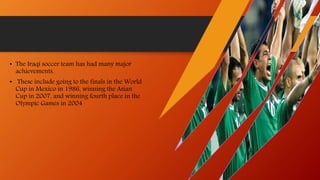 • The Iraqi soccer team has had many major
achievements.
• These include going to the finals in the World
Cup in Mexico in 1986, winning the Asian
Cup in 2007, and winning fourth place in the
Olympic Games in 2004
 